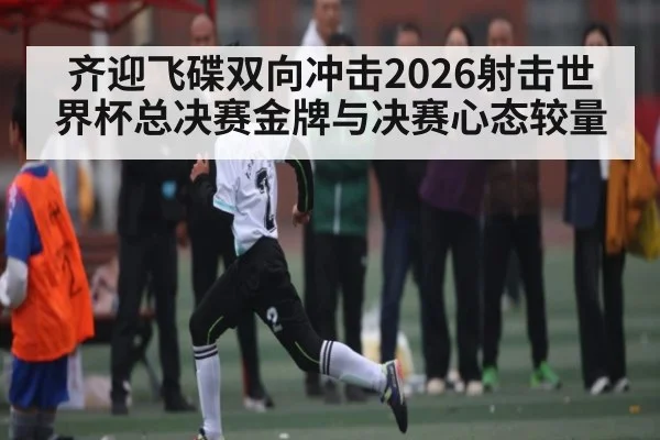 齐迎飞碟双向冲击2026射击世界杯总决赛金牌与决赛心态较量（pg）