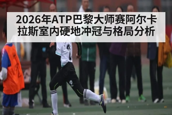 2026年ATP巴黎大师赛阿尔卡拉斯室内硬地冲冠与格局分析
